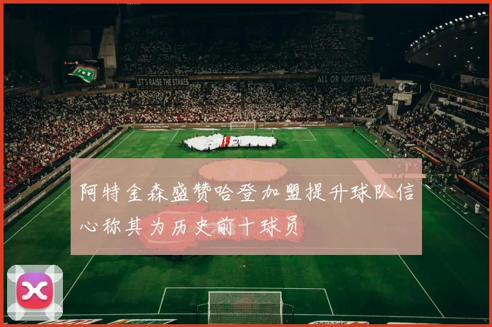 阿特金森盛赞哈登加盟提升球队信心称其为历史前十球员