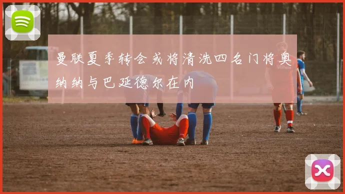 曼联夏季转会或将清洗四名门将奥纳纳与巴延德尔在内