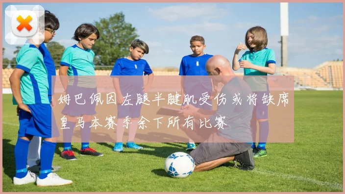 姆巴佩因左腿半腱肌受伤或将缺席皇马本赛季余下所有比赛
