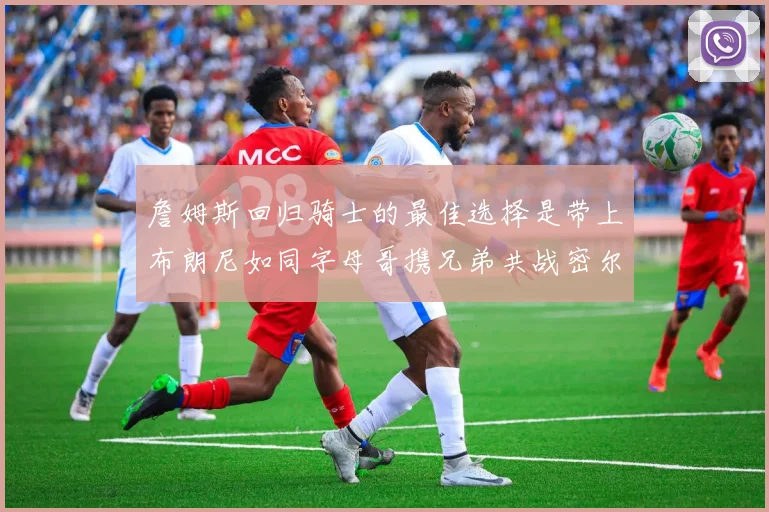 詹姆斯回归骑士的最佳选择是带上布朗尼如同字母哥携兄弟共战密尔沃基