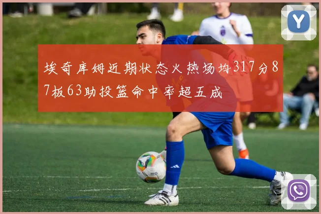 埃奇库姆近期状态火热场均317分87板63助投篮命中率超五成