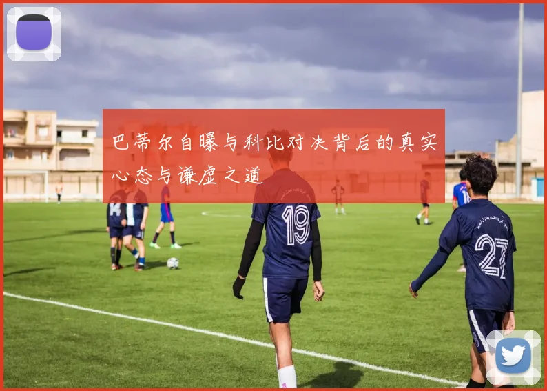 巴蒂尔自曝与科比对决背后的真实心态与谦虚之道
