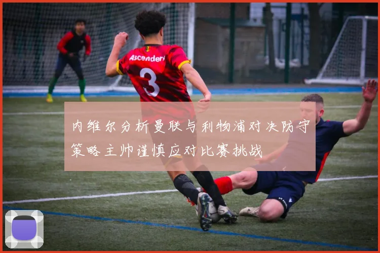 内维尔分析曼联与利物浦对决防守策略主帅谨慎应对比赛挑战