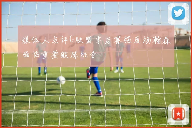 媒体人点评G联盟季后赛强度杨瀚森面临重要锻炼机会