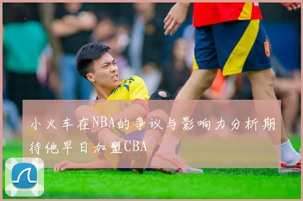 小火车在NBA的争议与影响力分析期待他早日加盟CBA