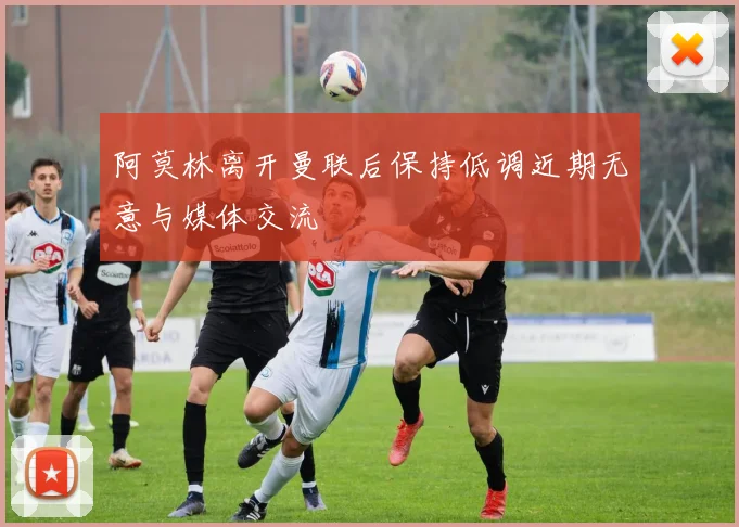 阿莫林离开曼联后保持低调近期无意与媒体交流